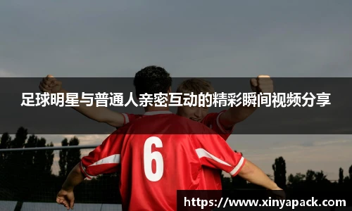 足球明星与普通人亲密互动的精彩瞬间视频分享