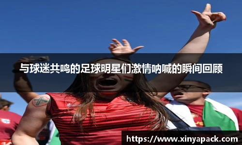 与球迷共鸣的足球明星们激情呐喊的瞬间回顾